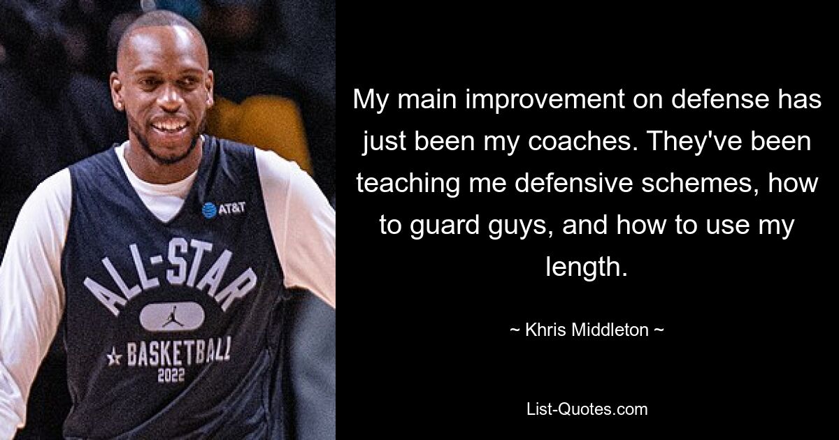 My main improvement on defense has just been my coaches. They've been teaching me defensive schemes, how to guard guys, and how to use my length. — © Khris Middleton