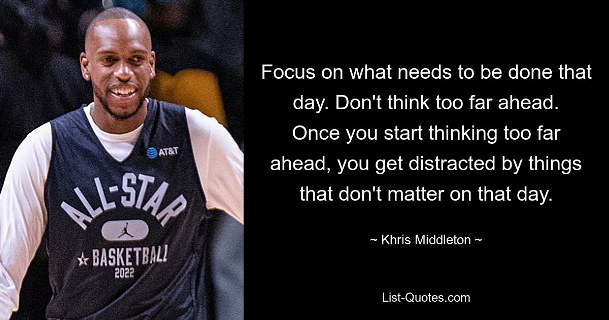 Focus on what needs to be done that day. Don't think too far ahead. Once you start thinking too far ahead, you get distracted by things that don't matter on that day. — © Khris Middleton