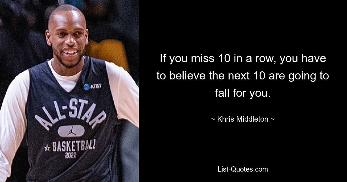 If you miss 10 in a row, you have to believe the next 10 are going to fall for you. — © Khris Middleton