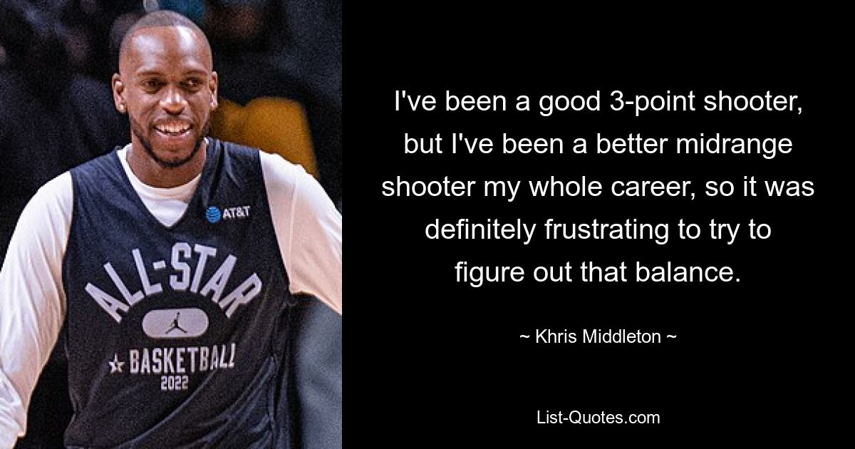 I've been a good 3-point shooter, but I've been a better midrange shooter my whole career, so it was definitely frustrating to try to figure out that balance. — © Khris Middleton