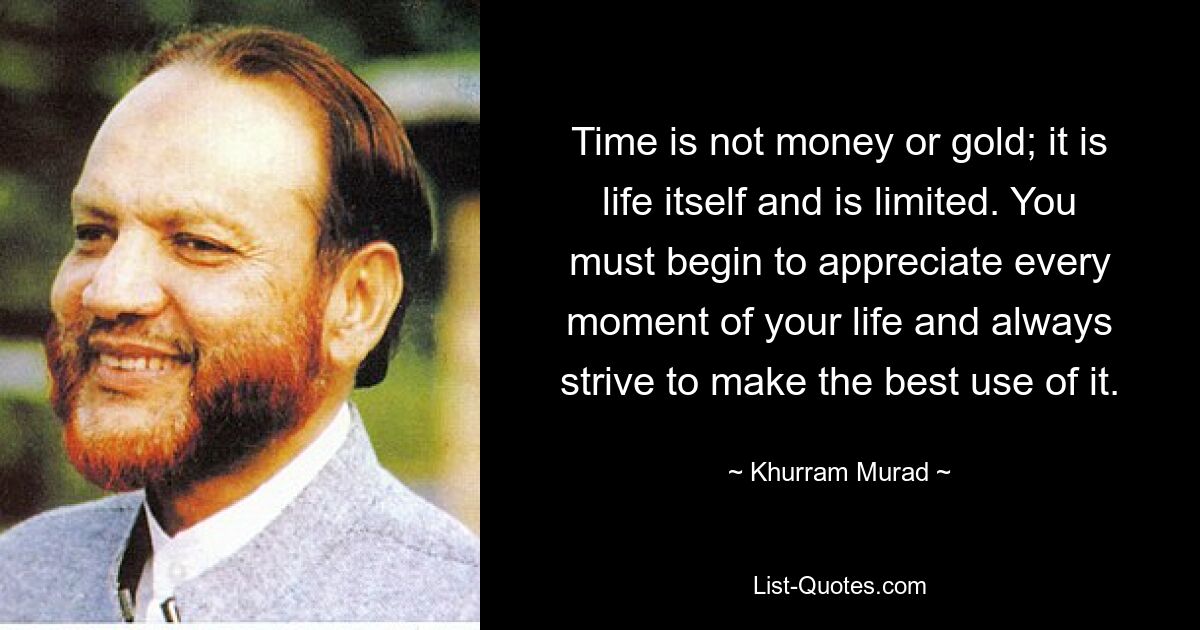 Time is not money or gold; it is life itself and is limited. You must begin to appreciate every moment of your life and always strive to make the best use of it. — © Khurram Murad