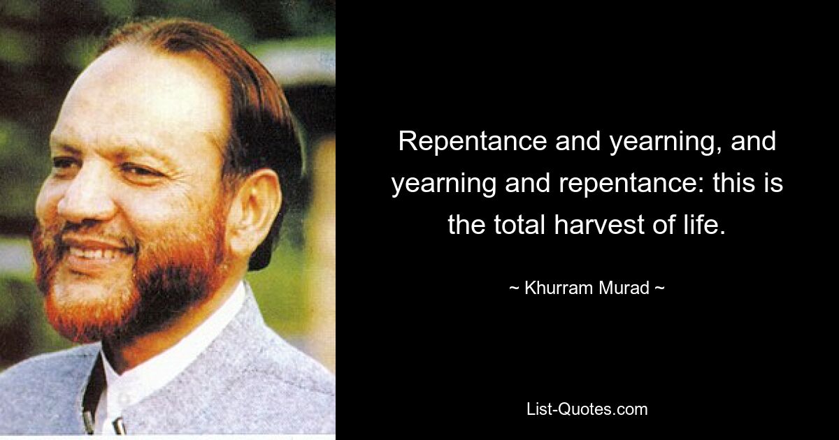 Repentance and yearning, and yearning and repentance: this is the total harvest of life. — © Khurram Murad