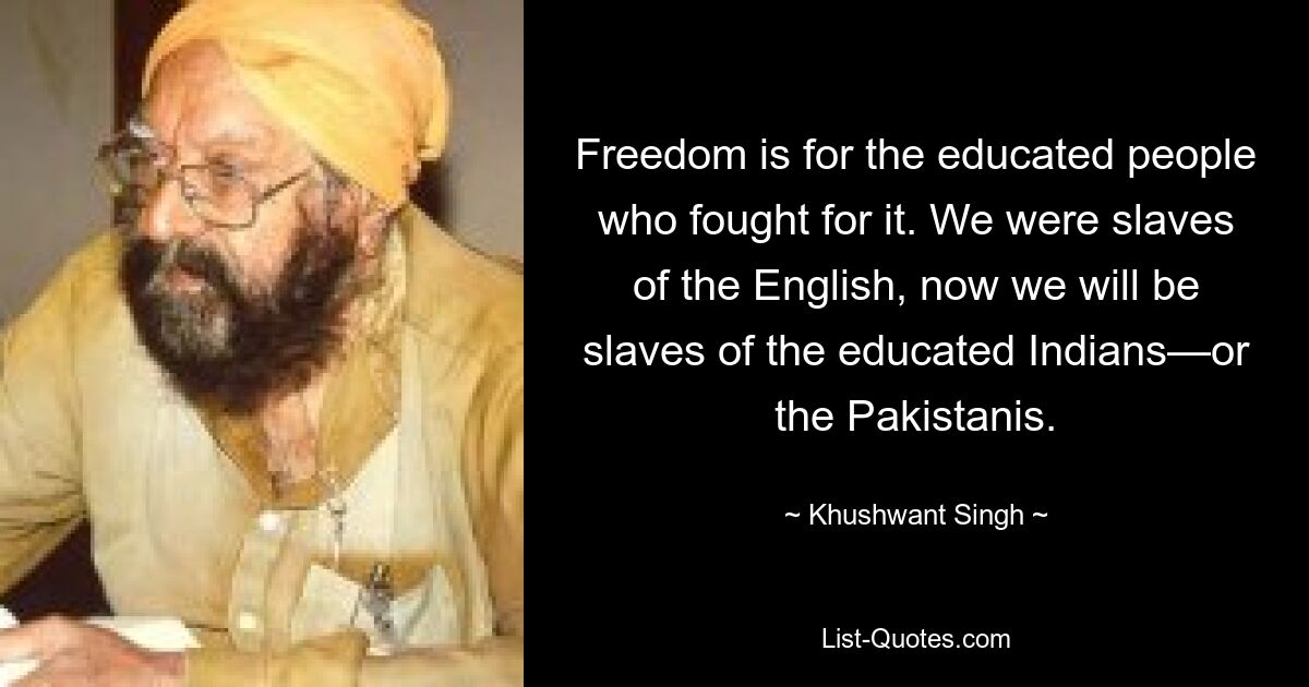 Freedom is for the educated people who fought for it. We were slaves of the English, now we will be slaves of the educated Indians—or the Pakistanis. — © Khushwant Singh