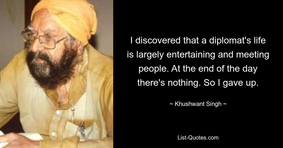 I discovered that a diplomat's life is largely entertaining and meeting people. At the end of the day there's nothing. So I gave up. — © Khushwant Singh