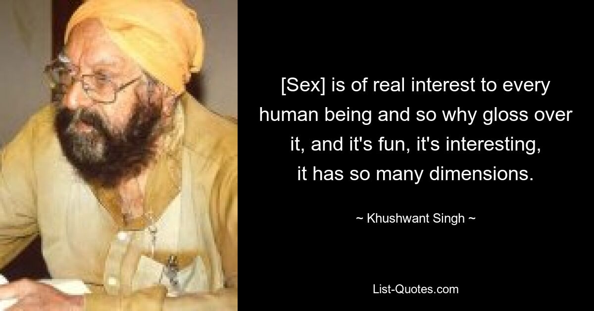 [Sex] is of real interest to every human being and so why gloss over it, and it's fun, it's interesting, it has so many dimensions. — © Khushwant Singh