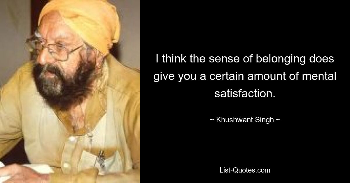 I think the sense of belonging does give you a certain amount of mental satisfaction. — © Khushwant Singh