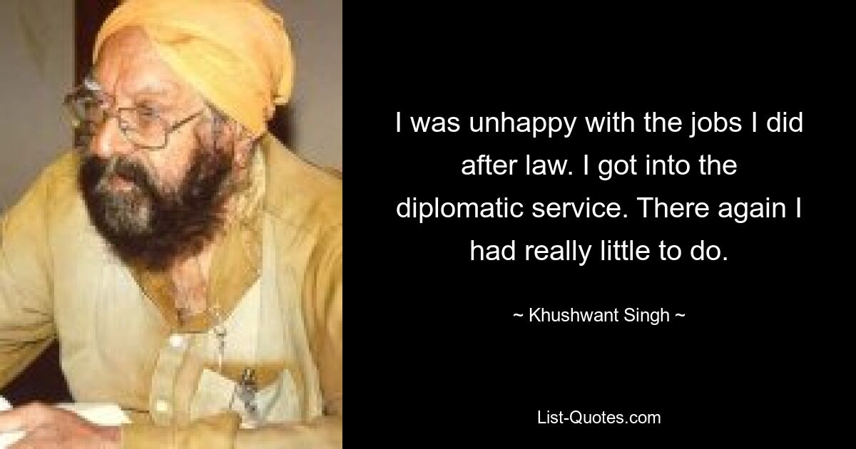 I was unhappy with the jobs I did after law. I got into the diplomatic service. There again I had really little to do. — © Khushwant Singh