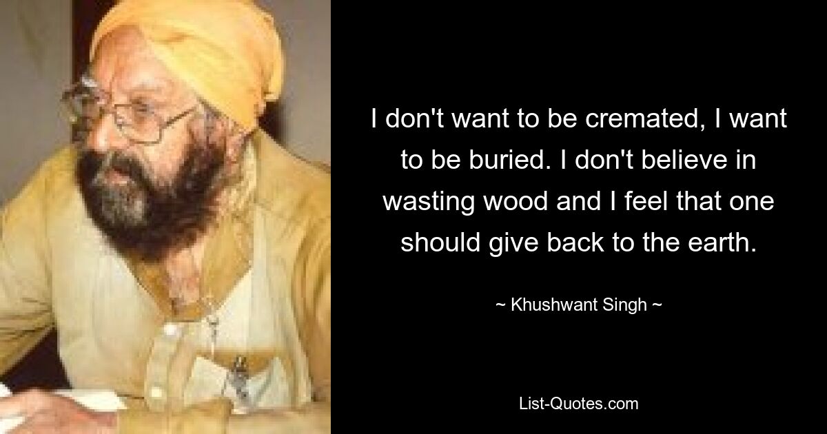 I don't want to be cremated, I want to be buried. I don't believe in wasting wood and I feel that one should give back to the earth. — © Khushwant Singh