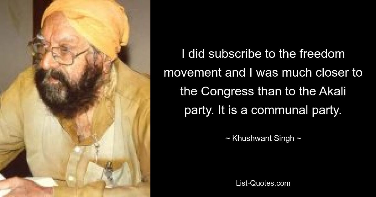 I did subscribe to the freedom movement and I was much closer to the Congress than to the Akali party. It is a communal party. — © Khushwant Singh