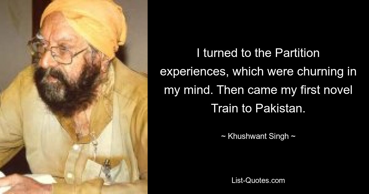 I turned to the Partition experiences, which were churning in my mind. Then came my first novel Train to Pakistan. — © Khushwant Singh