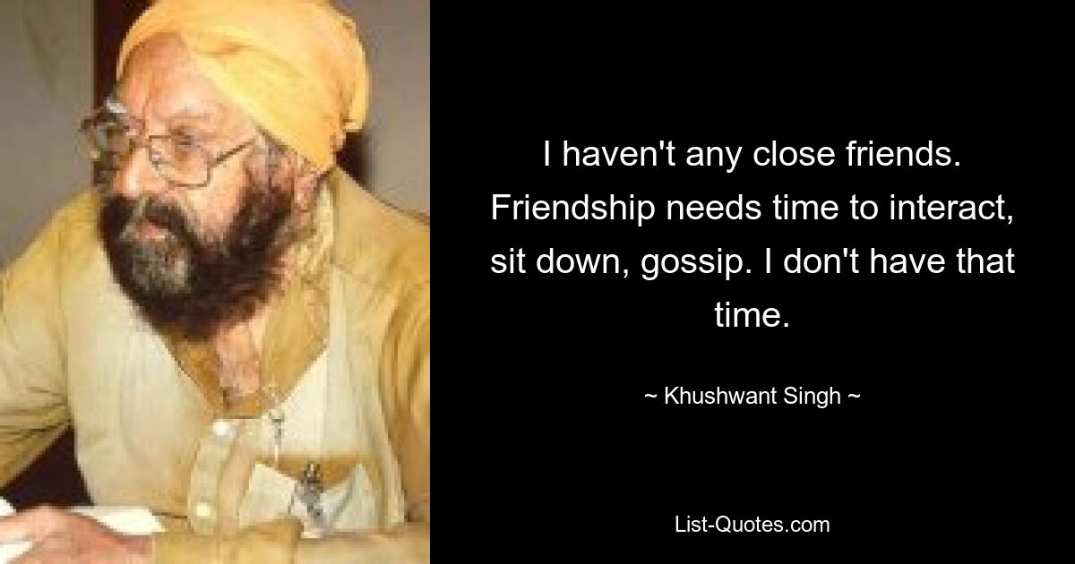 I haven't any close friends. Friendship needs time to interact, sit down, gossip. I don't have that time. — © Khushwant Singh