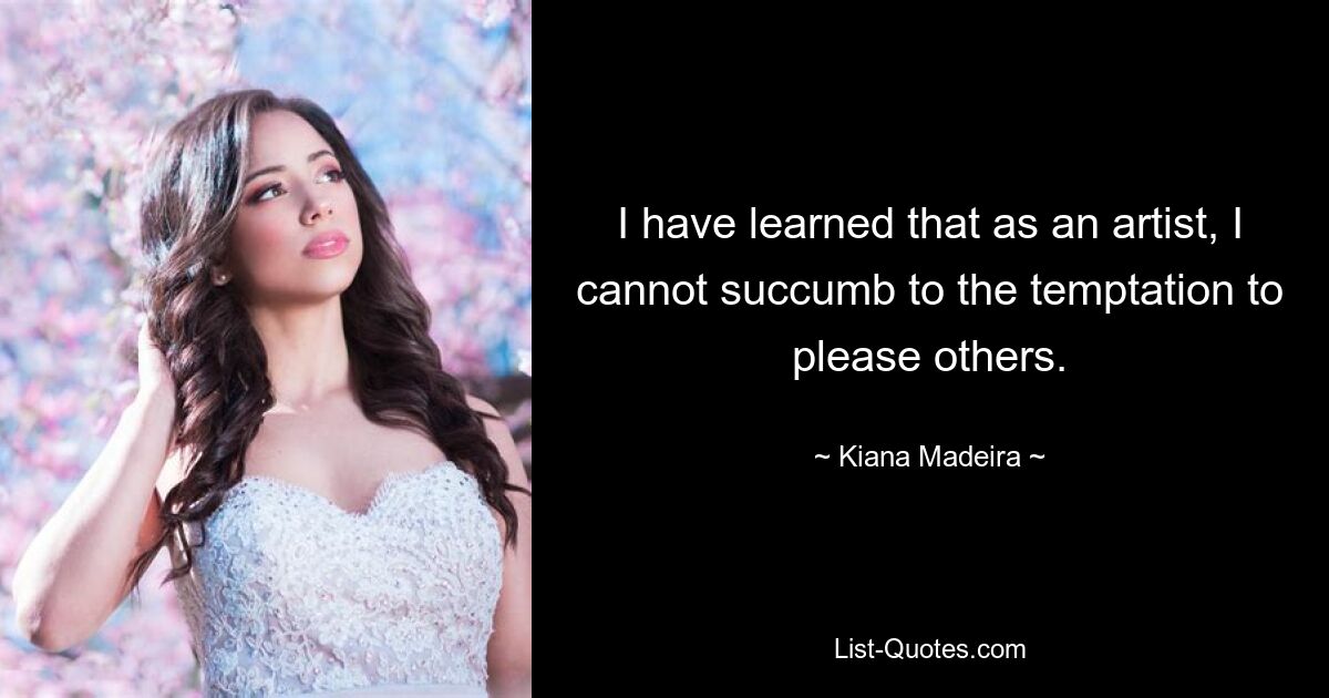 I have learned that as an artist, I cannot succumb to the temptation to please others. — © Kiana Madeira