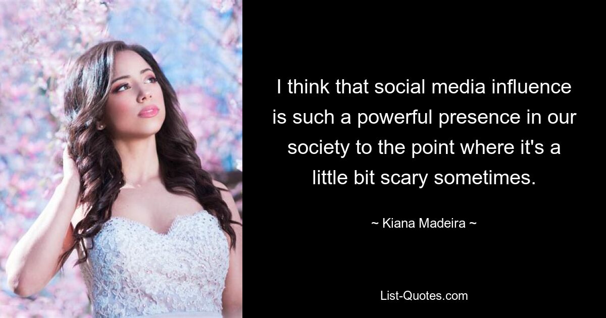 I think that social media influence is such a powerful presence in our society to the point where it's a little bit scary sometimes. — © Kiana Madeira