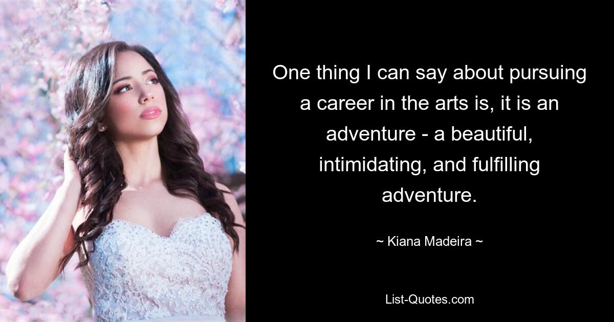 One thing I can say about pursuing a career in the arts is, it is an adventure - a beautiful, intimidating, and fulfilling adventure. — © Kiana Madeira