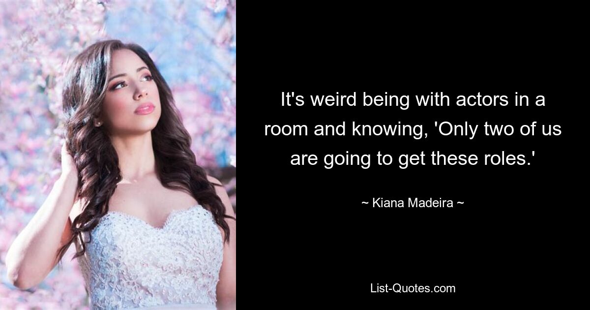 It's weird being with actors in a room and knowing, 'Only two of us are going to get these roles.' — © Kiana Madeira