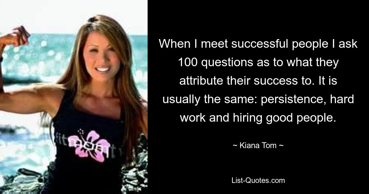 When I meet successful people I ask 100 questions as to what they attribute their success to. It is usually the same: persistence, hard work and hiring good people. — © Kiana Tom