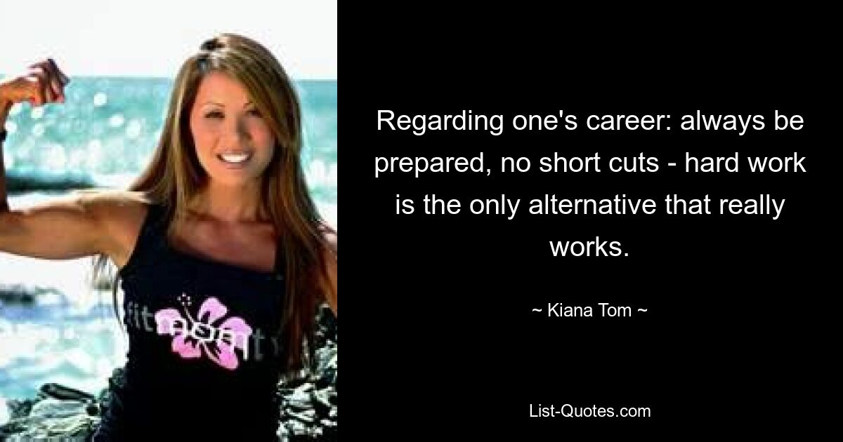 Regarding one's career: always be prepared, no short cuts - hard work is the only alternative that really works. — © Kiana Tom