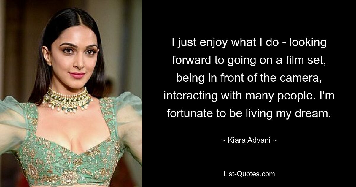 I just enjoy what I do - looking forward to going on a film set, being in front of the camera, interacting with many people. I'm fortunate to be living my dream. — © Kiara Advani