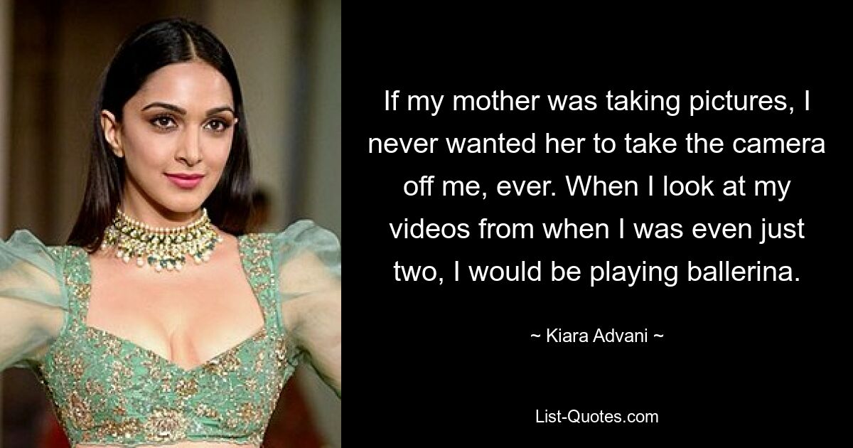 If my mother was taking pictures, I never wanted her to take the camera off me, ever. When I look at my videos from when I was even just two, I would be playing ballerina. — © Kiara Advani