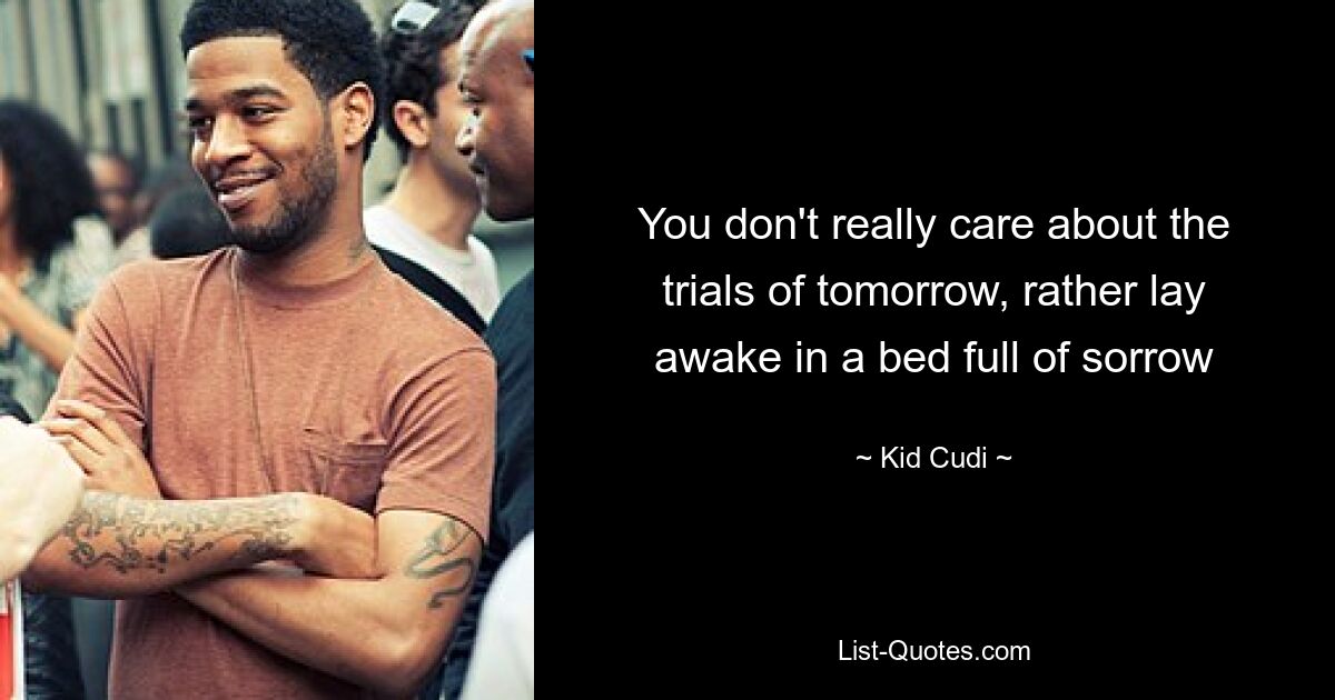 You don't really care about the trials of tomorrow, rather lay awake in a bed full of sorrow — © Kid Cudi