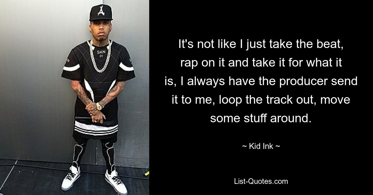 It's not like I just take the beat, rap on it and take it for what it is, I always have the producer send it to me, loop the track out, move some stuff around. — © Kid Ink