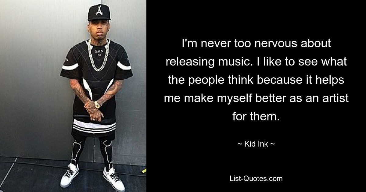 I'm never too nervous about releasing music. I like to see what the people think because it helps me make myself better as an artist for them. — © Kid Ink