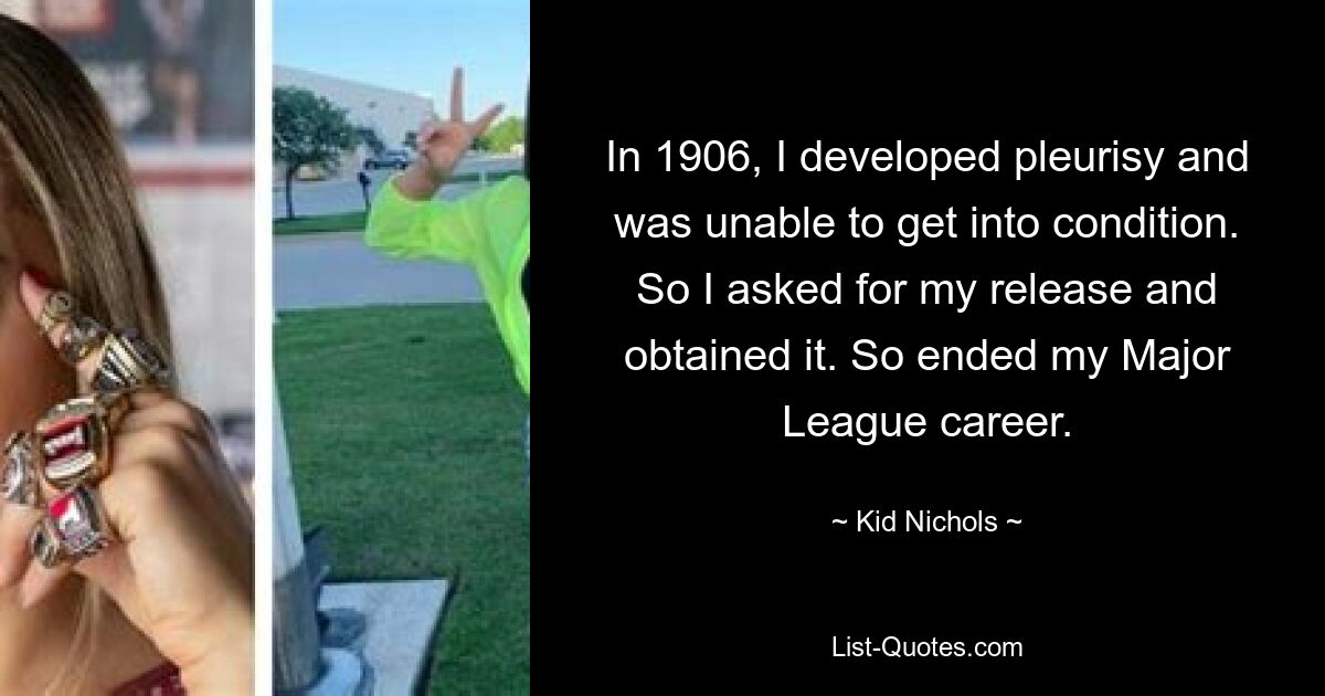 In 1906, I developed pleurisy and was unable to get into condition. So I asked for my release and obtained it. So ended my Major League career. — © Kid Nichols