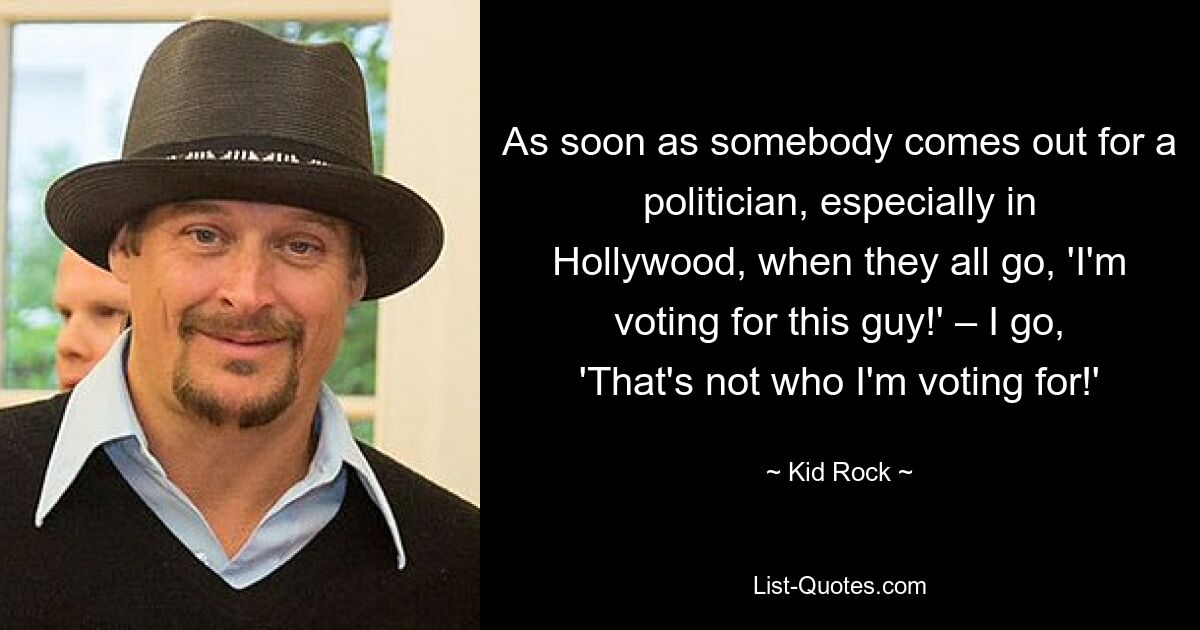 As soon as somebody comes out for a politician, especially in Hollywood, when they all go, 'I'm voting for this guy!' – I go, 'That's not who I'm voting for!' — © Kid Rock