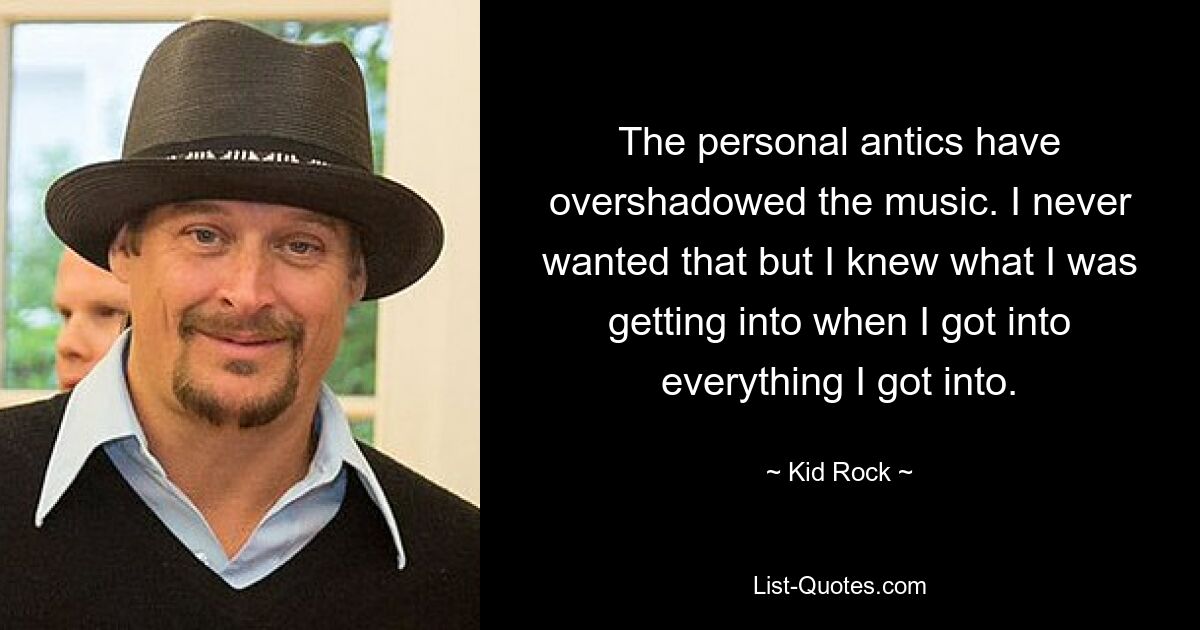 The personal antics have overshadowed the music. I never wanted that but I knew what I was getting into when I got into everything I got into. — © Kid Rock