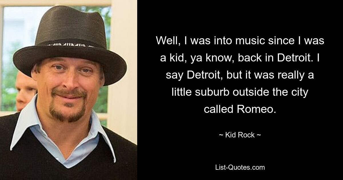 Well, I was into music since I was a kid, ya know, back in Detroit. I say Detroit, but it was really a little suburb outside the city called Romeo. — © Kid Rock