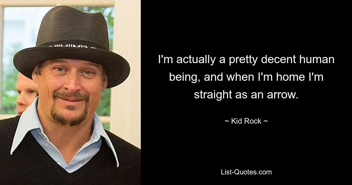 I'm actually a pretty decent human being, and when I'm home I'm straight as an arrow. — © Kid Rock