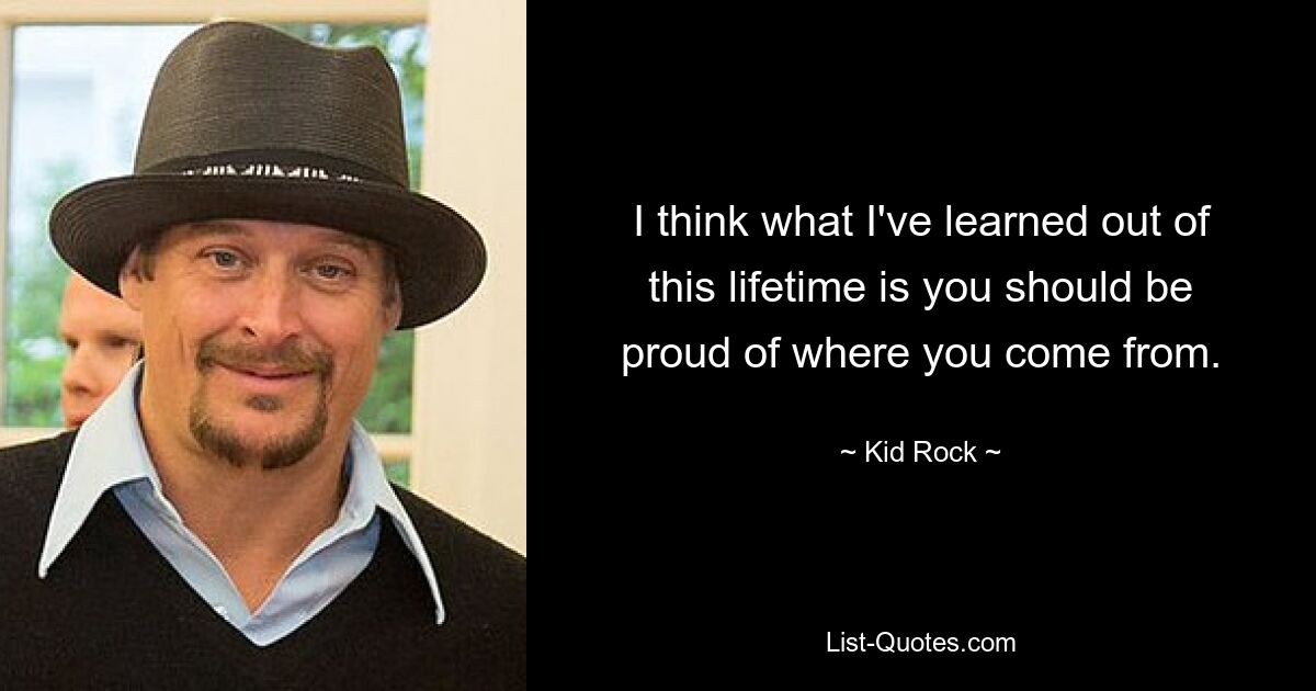 I think what I've learned out of this lifetime is you should be proud of where you come from. — © Kid Rock