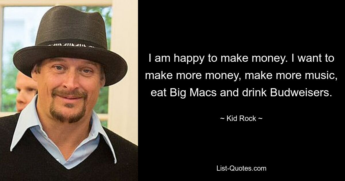 I am happy to make money. I want to make more money, make more music, eat Big Macs and drink Budweisers. — © Kid Rock