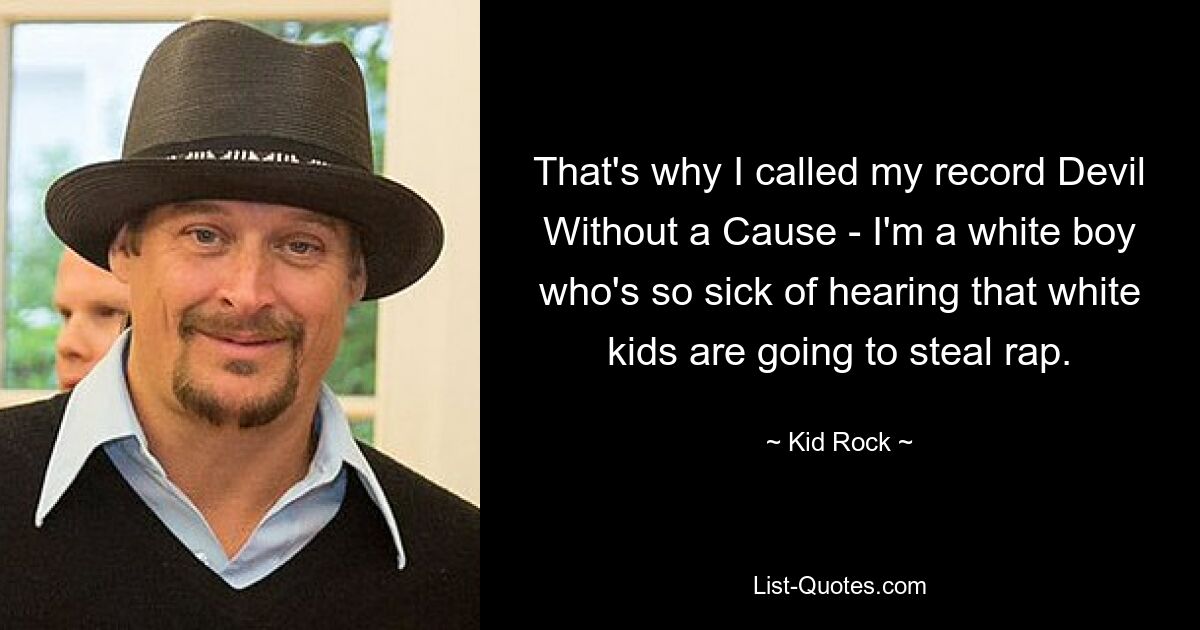 That's why I called my record Devil Without a Cause - I'm a white boy who's so sick of hearing that white kids are going to steal rap. — © Kid Rock