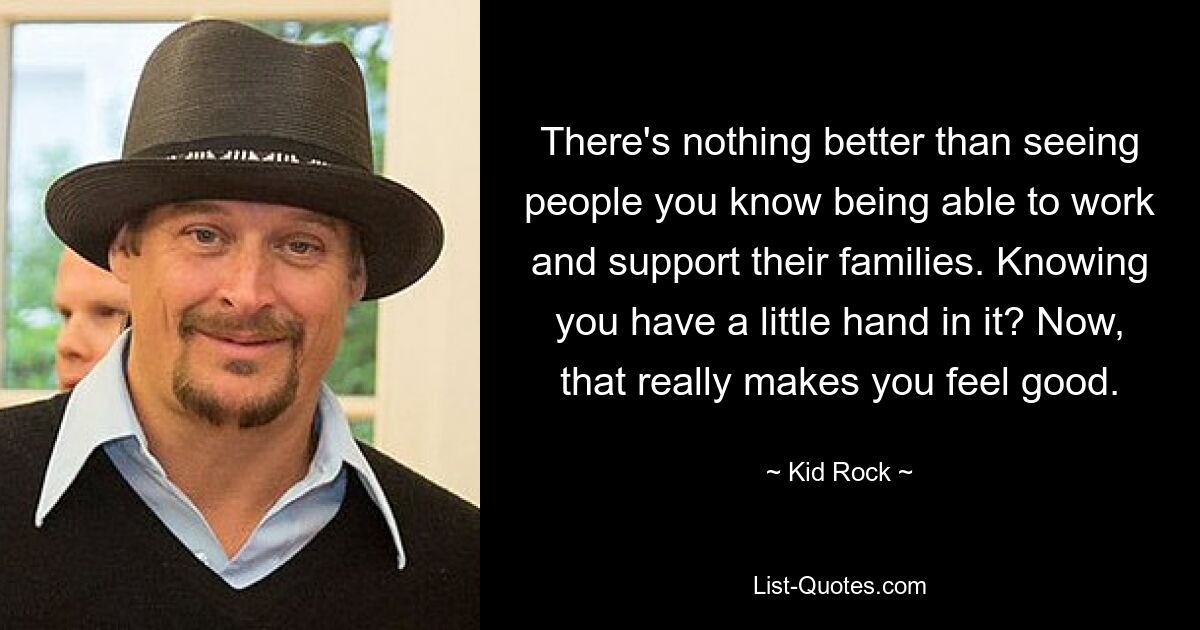 There's nothing better than seeing people you know being able to work and support their families. Knowing you have a little hand in it? Now, that really makes you feel good. — © Kid Rock