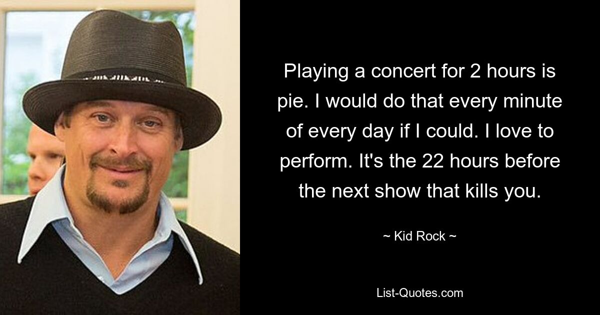 Playing a concert for 2 hours is pie. I would do that every minute of every day if I could. I love to perform. It's the 22 hours before the next show that kills you. — © Kid Rock