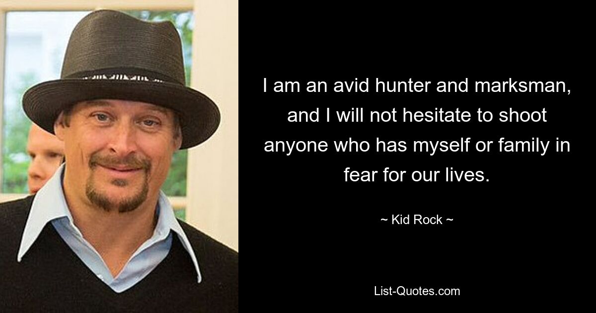 I am an avid hunter and marksman, and I will not hesitate to shoot anyone who has myself or family in fear for our lives. — © Kid Rock