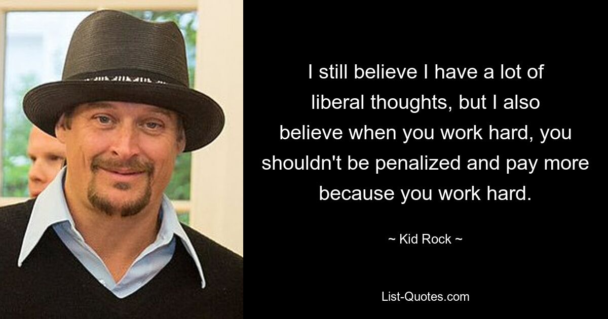 I still believe I have a lot of liberal thoughts, but I also believe when you work hard, you shouldn't be penalized and pay more because you work hard. — © Kid Rock