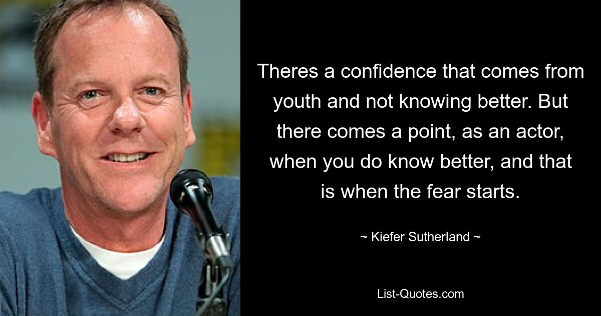 Theres a confidence that comes from youth and not knowing better. But there comes a point, as an actor, when you do know better, and that is when the fear starts. — © Kiefer Sutherland