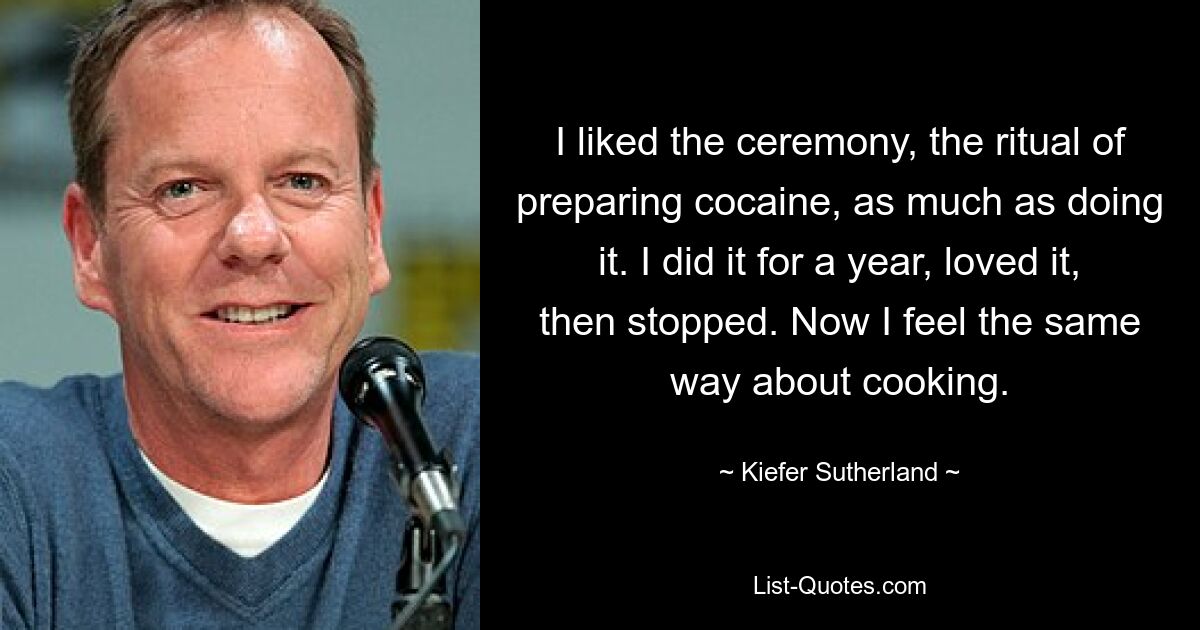 I liked the ceremony, the ritual of preparing cocaine, as much as doing it. I did it for a year, loved it, then stopped. Now I feel the same way about cooking. — © Kiefer Sutherland