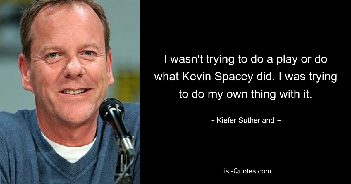 I wasn't trying to do a play or do what Kevin Spacey did. I was trying to do my own thing with it. — © Kiefer Sutherland