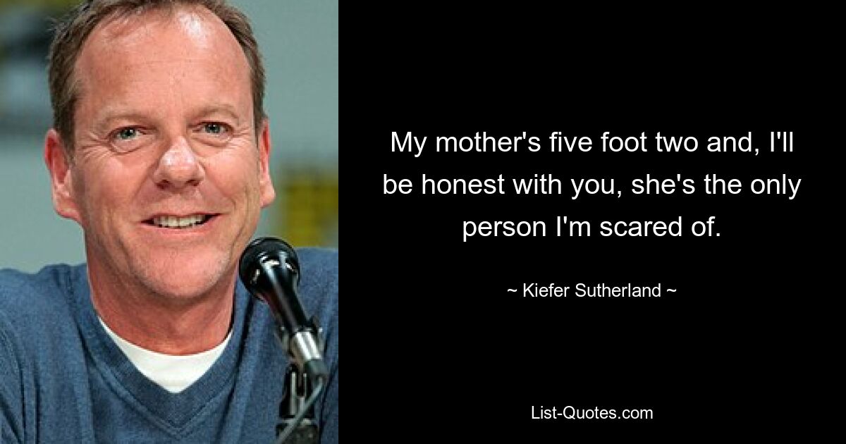 My mother's five foot two and, I'll be honest with you, she's the only person I'm scared of. — © Kiefer Sutherland