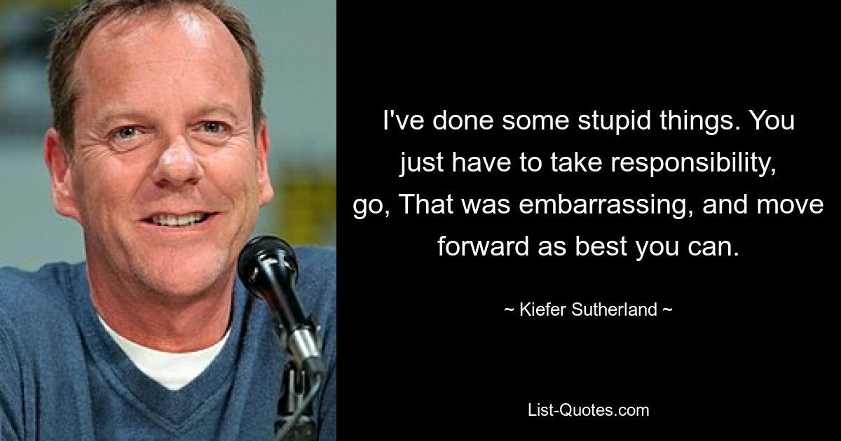 I've done some stupid things. You just have to take responsibility, go, That was embarrassing, and move forward as best you can. — © Kiefer Sutherland