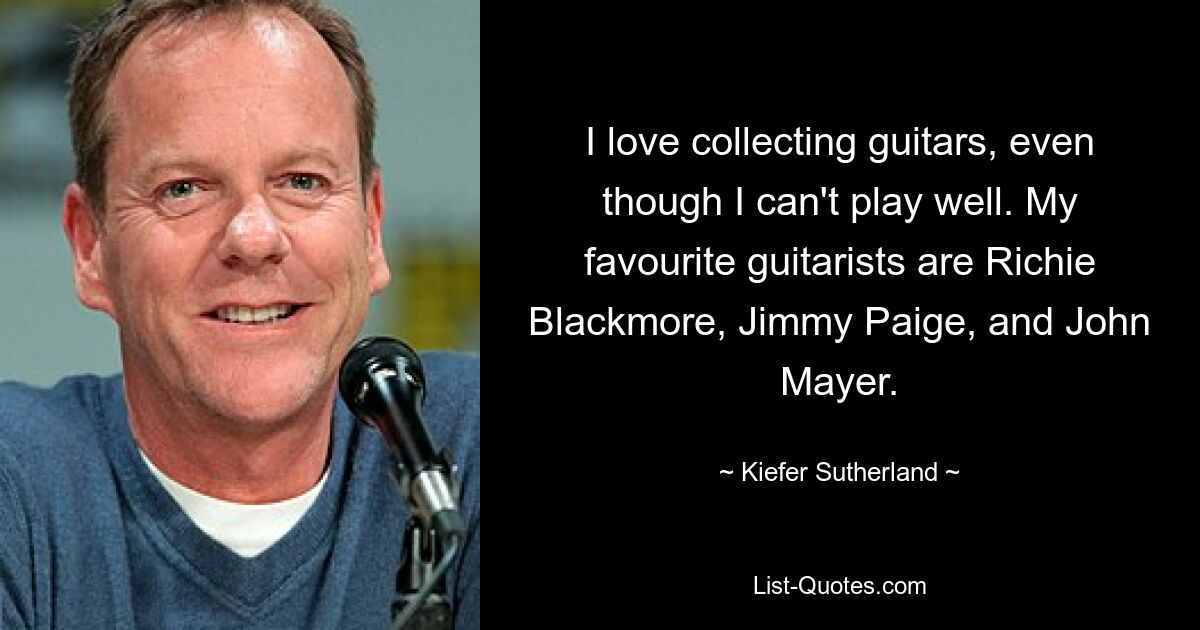 I love collecting guitars, even though I can't play well. My favourite guitarists are Richie Blackmore, Jimmy Paige, and John Mayer. — © Kiefer Sutherland