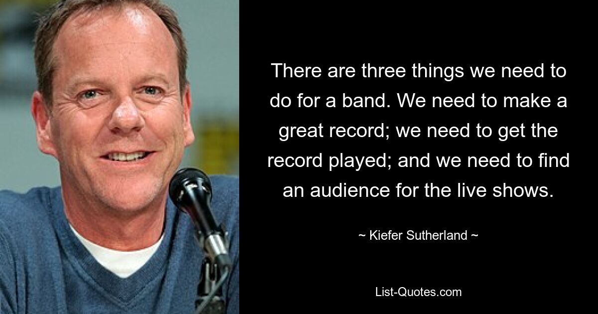 There are three things we need to do for a band. We need to make a great record; we need to get the record played; and we need to find an audience for the live shows. — © Kiefer Sutherland