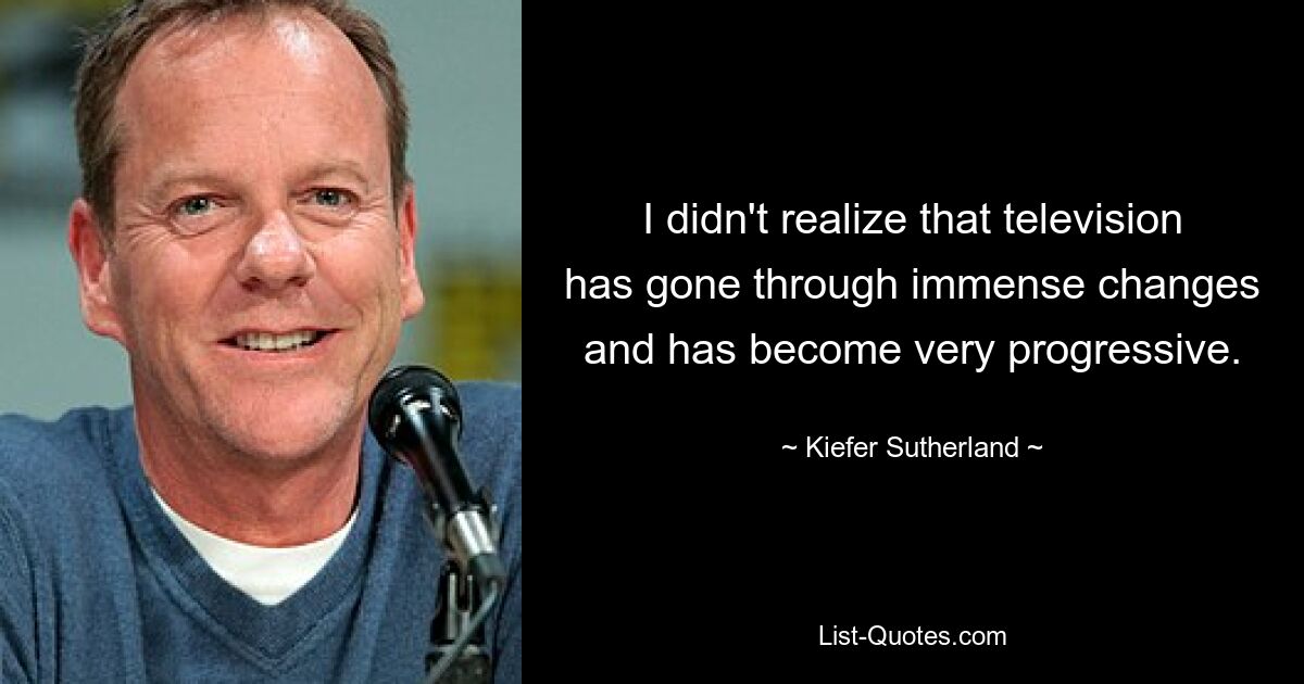 I didn't realize that television has gone through immense changes and has become very progressive. — © Kiefer Sutherland