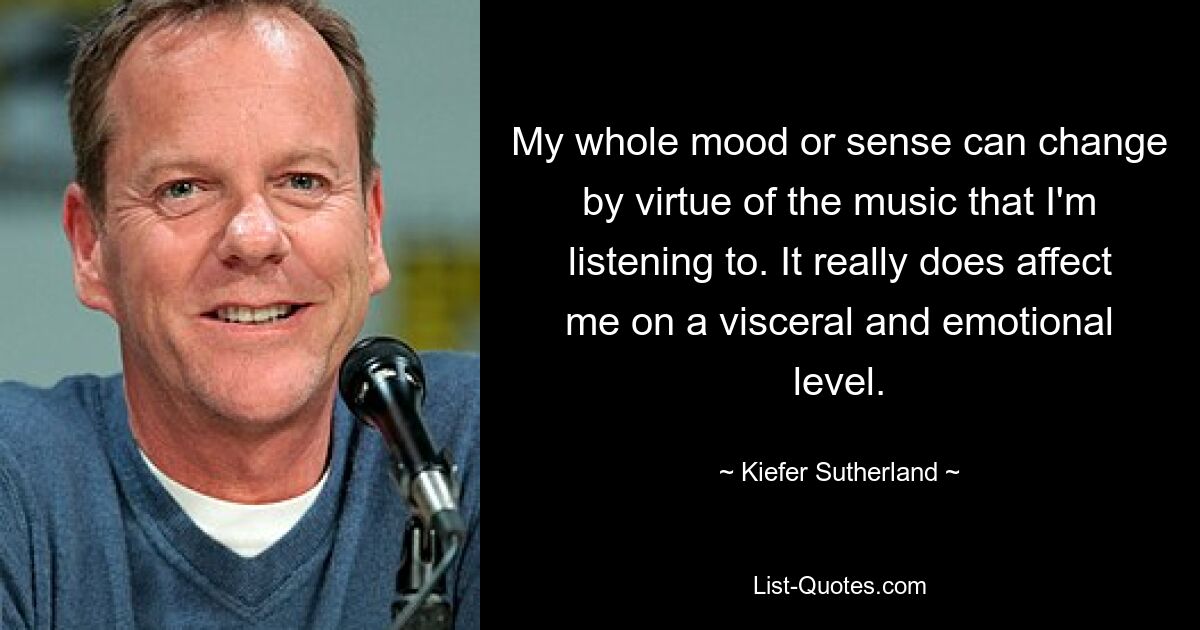 My whole mood or sense can change by virtue of the music that I'm listening to. It really does affect me on a visceral and emotional level. — © Kiefer Sutherland