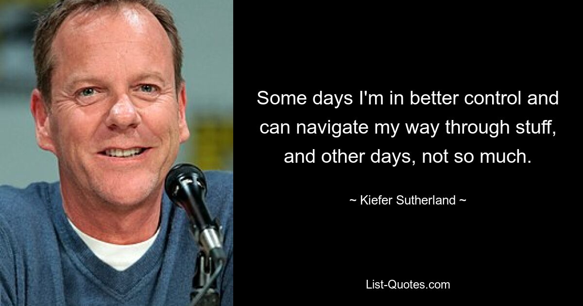 Some days I'm in better control and can navigate my way through stuff, and other days, not so much. — © Kiefer Sutherland