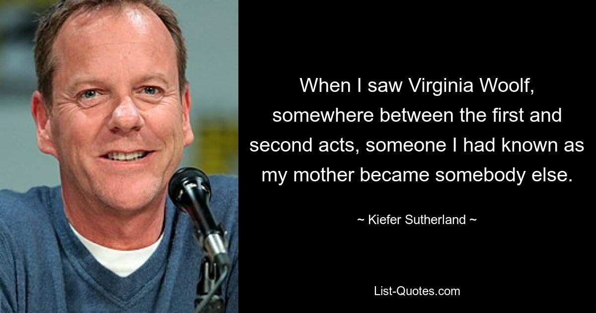 When I saw Virginia Woolf, somewhere between the first and second acts, someone I had known as my mother became somebody else. — © Kiefer Sutherland