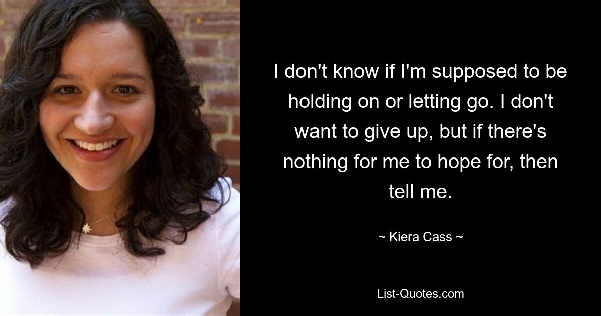 I don't know if I'm supposed to be holding on or letting go. I don't want to give up, but if there's nothing for me to hope for, then tell me. — © Kiera Cass